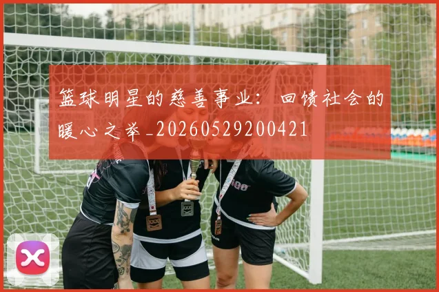 篮球明星的慈善事业：回馈社会的暖心之举_20260529200421