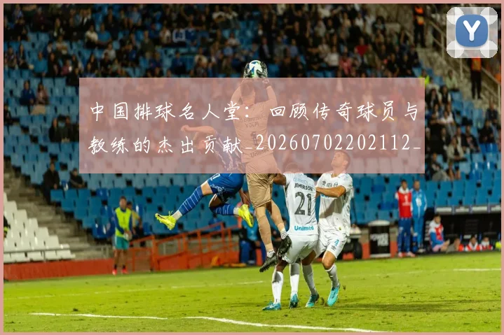 中国排球名人堂:回顾传奇球员与教练的杰出贡献_20260702202112_20260715194339