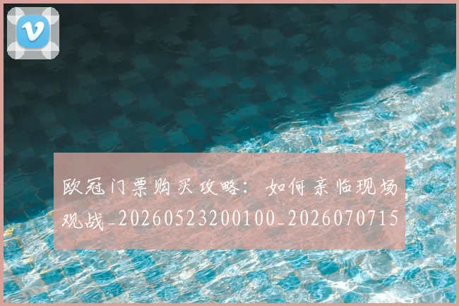 欧冠门票购买攻略:如何亲临现场观战_20260523200100_20260707152029