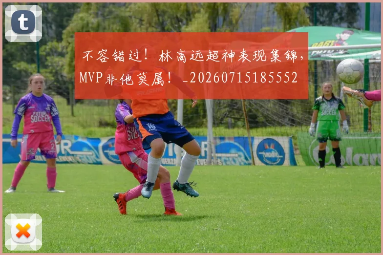 不容错过!林高远超神表现集锦,MVP非他莫属!_20260715185552
