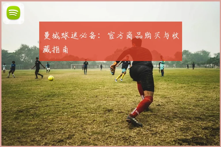 曼城球迷必备：官方商品购买与收藏指南