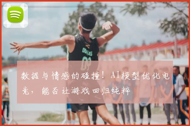数据与情感的碰撞!AI模型优化电竞,能否让游戏回归纯粹