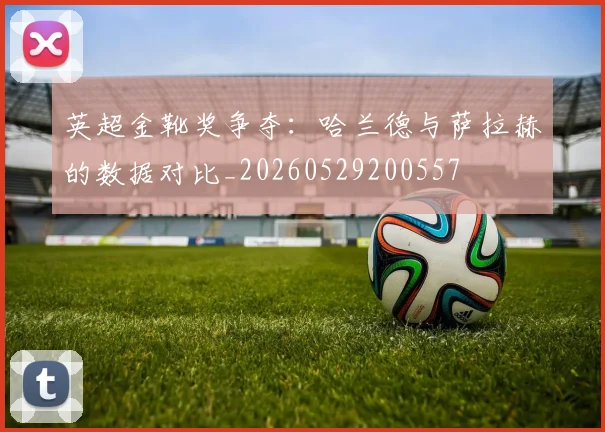 英超金靴奖争夺：哈兰德与萨拉赫的数据对比_20260529200557