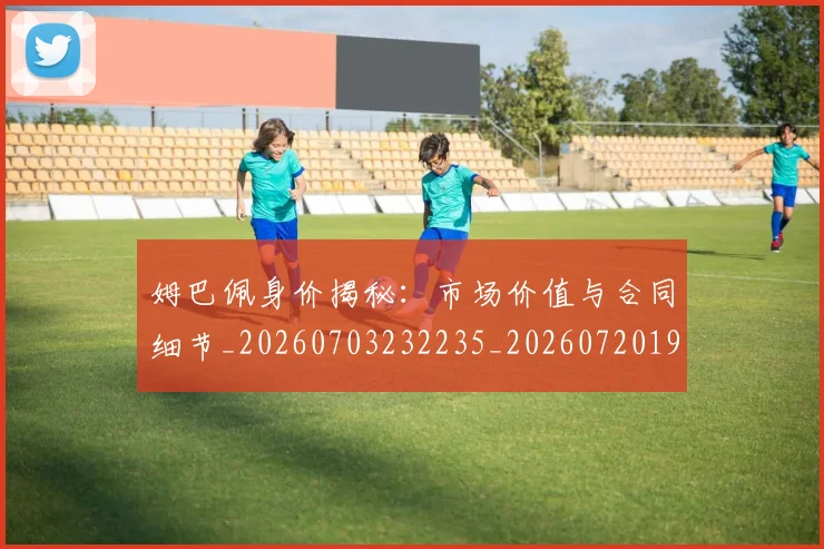 姆巴佩身价揭秘:市场价值与合同细节_20260703232235_20260720190755