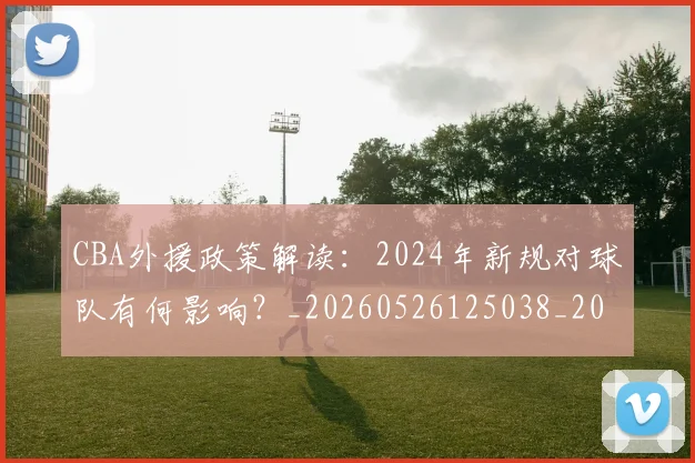 CBA外援政策解读：2024年新规对球队有何影响？_20260526125038_20260701210526