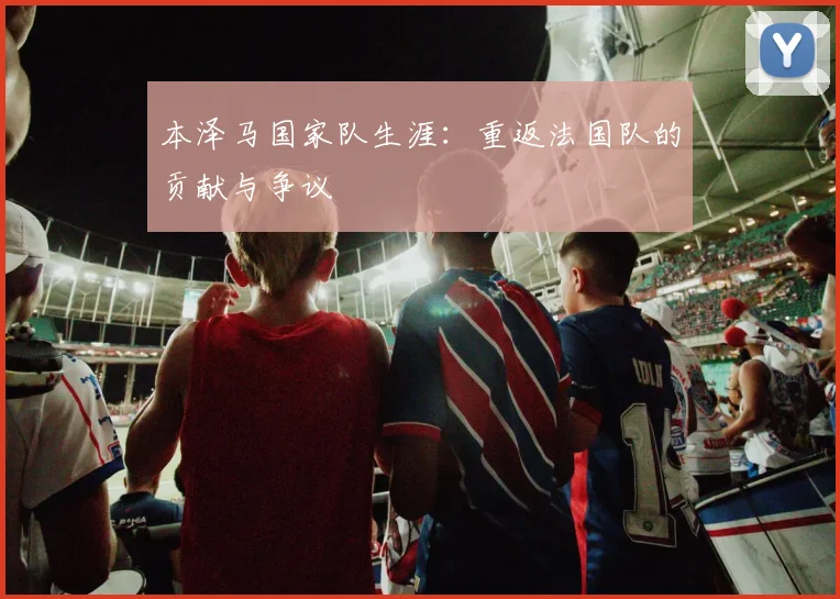 本泽马国家队生涯：重返法国队的贡献与争议