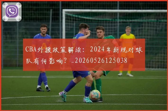 CBA外援政策解读：2024年新规对球队有何影响？_20260526125038