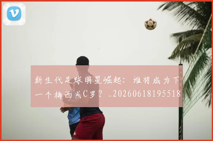 新生代足球明星崛起:谁将成为下一个梅西或C罗?_20260618195518_20260801160616