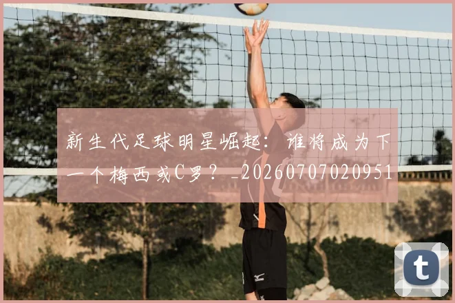 新生代足球明星崛起:谁将成为下一个梅西或C罗?_20260707020951