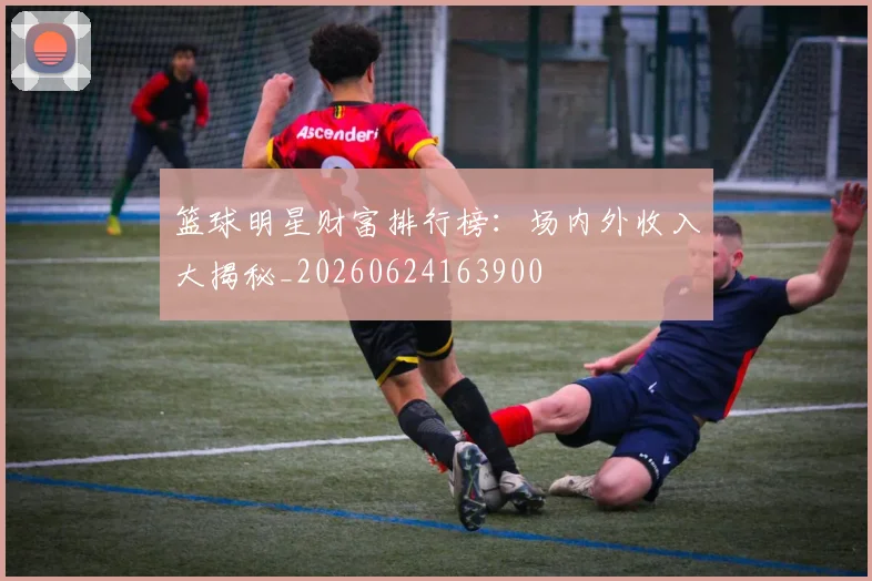 篮球明星财富排行榜:场内外收入大揭秘_20260624163900
