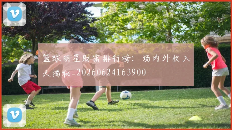篮球明星财富排行榜：场内外收入大揭秘_20260624163900