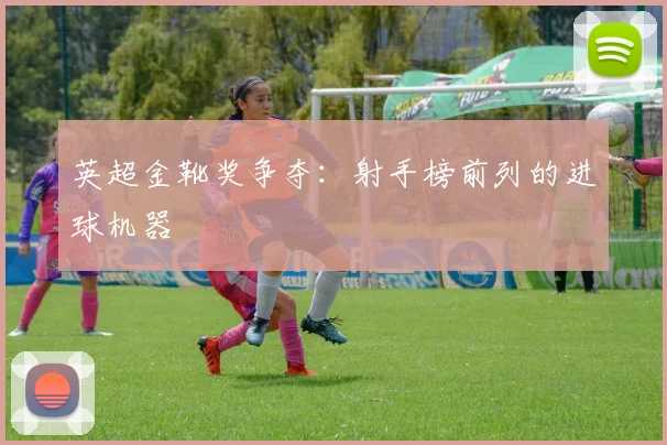 英超金靴奖争夺：射手榜前列的进球机器