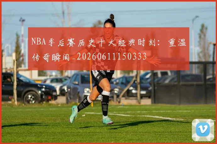 NBA季后赛历史十大经典时刻：重温传奇瞬间_20260611150333
