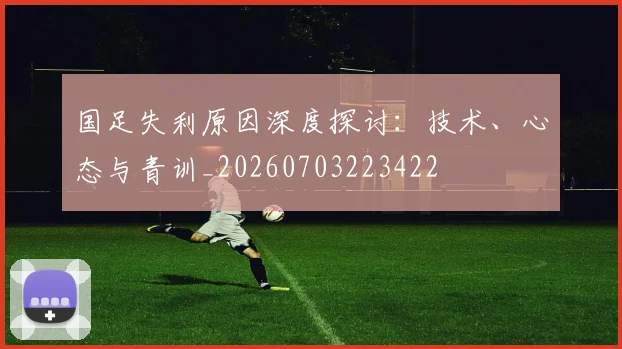 国足失利原因深度探讨：技术、心态与青训_20260703223422