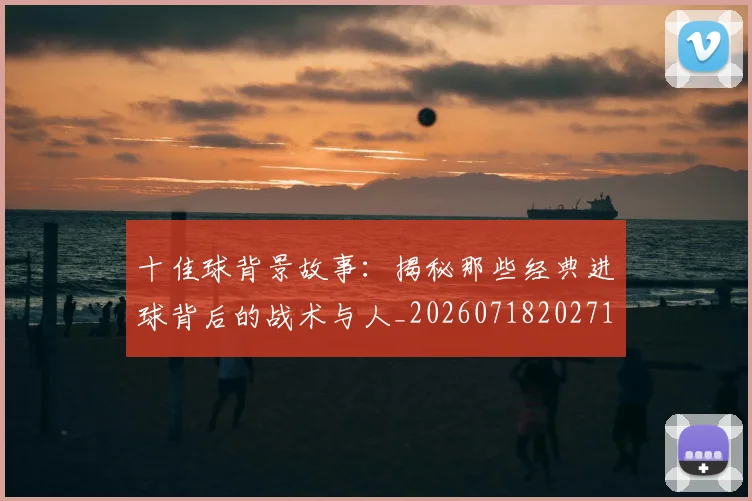 十佳球背景故事:揭秘那些经典进球背后的战术与人_20260718202715