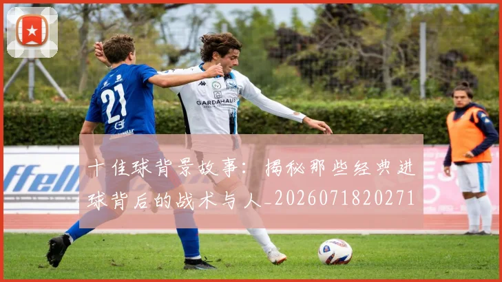 十佳球背景故事:揭秘那些经典进球背后的战术与人_20260718202715