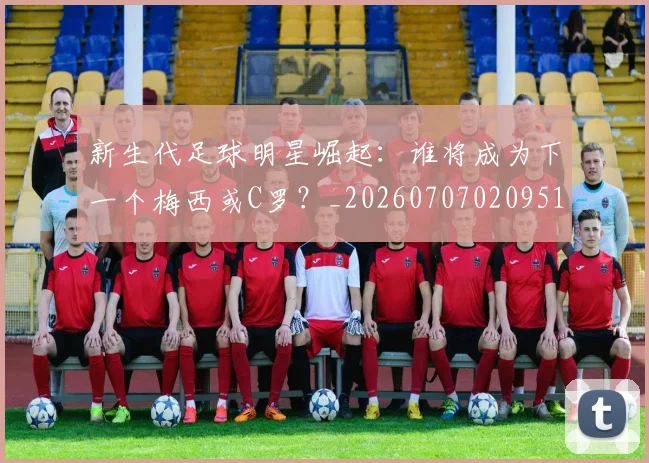 新生代足球明星崛起:谁将成为下一个梅西或C罗?_20260707020951