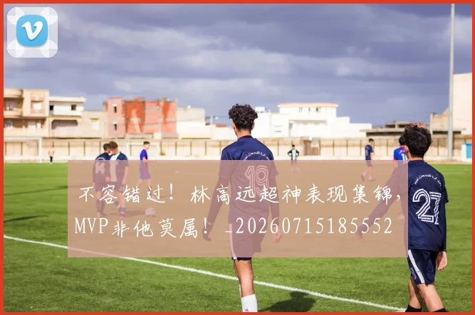 不容错过!林高远超神表现集锦,MVP非他莫属!_20260715185552