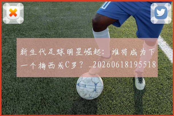 新生代足球明星崛起:谁将成为下一个梅西或C罗?_20260618195518_20260801160616