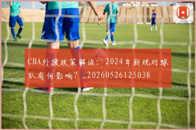 CBA外援政策解读：2024年新规对球队有何影响？_20260526125038